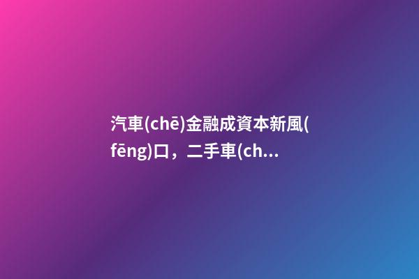 汽車(chē)金融成資本新風(fēng)口，二手車(chē)服務(wù)崛起！